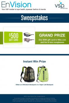 
                    
                        Enter VSP’s EnVision Sweepstakes today for your chance to win a Nike Gift Pack that includes one $500 gift card to Nike.com and his & hers suns! Also, play our Instant Win Game for your chance to win 1 of 5 available Nike Ultimatum Backpack or 1 of 5 Nike Vapor Lite Backpack! Be sure to come back daily to increase your chances to win.
                    
                